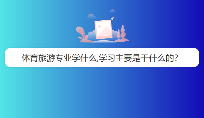 体育旅游专业学什么,学习主要是干什么的？