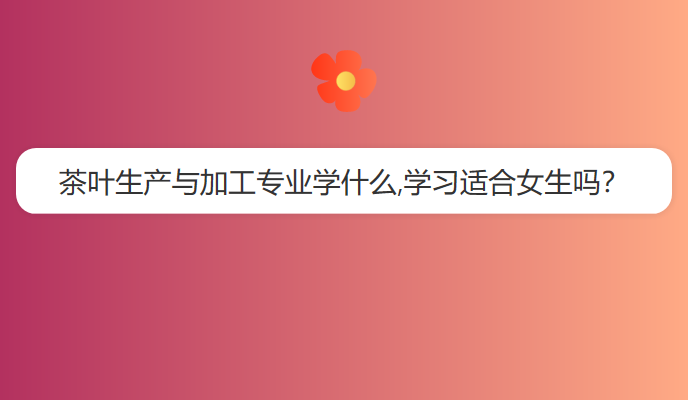 茶叶生产与加工专业学什么,学习适合女生吗？