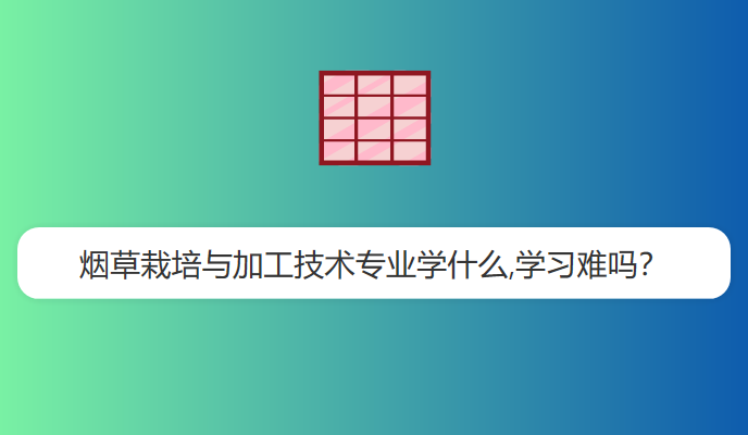 烟草栽培与加工技术专业学什么,学习难吗？