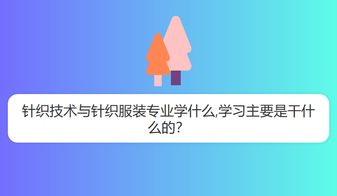 针织技术与针织服装专业学什么,学习主要是干什么的？